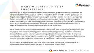 M A N E J O L O G I S T I C O D E L A
I M P O R T A C I O N .
Partiendo que el importador ha evaluado los puntos anteriores, que han establecido un contrato de
compraventa internacional, que han acordado el INCOTERMS más favorable para las partes, que han
llegado a acuerdos en la documentación previa exigida para el proceso de importación (por ejemplo
factura comercial, lista de empaque, certificados de pre embarque, registros sanitarios en país de
origen, homologaciones en el país de destino, certificados o vistos buenos de origen y/o requisitos para
importación) y que han contemplado los diferentes factores en los cuales estarán inmersos por la
negociación se procede al manejo logístico del proceso de importación.
Dicho proceso puede realizarse directamente por coordinación entre el exportador, el importador y los
respectivos eslabones del proceso (agentes internacionales aeroportuarios, marítimos o terrestres,
transportadores, agentes aduaneros, depósitos) o puede coordinarse por intermedio de empresas
especializadas en el manejo logístico conocidos como Freight Forwarder, que, por supuesto tienen unos
mayores costos, pero garantizan en gran parte la trazabilidad y logística de los embarques.
En este punto se hace necesario mencionar la importancia de los costos, de los tiempos y de la
optimización de los mismos puesto que afectan directamente toda la cadena.
 