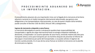 P R O C E D I M E I N T O A D U A N E R O D E
L A I M P O R T A C I O N .
El procedimiento aduanero de una importación inicia con la llegada de la mercancía al territorio
aduanero nacional en el medio transporte internacional seleccionado, que genera unas
obligaciones a los transportadores internacionales, en caso de querer ampliar dicha temática
puede consultar el Decreto 1165 de 2019, Articulo 140 y subsiguientes.
Ingreso de mercancía a deposito o zona franca:
La mercancía descargada en puerto o aeropuerto quedara bajo responsabilidad del
transportador o agente de carga internacional hasta la entrega al depósito habilitado, al
declarante, al importador o al usuario operador de zona franca, teniendo máximo dos días para
transporte aéreo y cinco para transporte por vía marítima después de presentar el informe de
descargue e inconsistencia por parte del transportador, o se puede solicitar el régimen de
transito cuando proceda. En el caso de las zonas francas se recibirá la mercancía con la planilla
de envío para su ingreso.
 