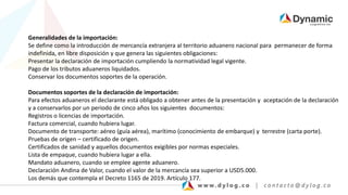 Generalidades de la importación:
Se define como la introducción de mercancía extranjera al territorio aduanero nacional para permanecer de forma
indefinida, en libre disposición y que genera las siguientes obligaciones:
Presentar la declaración de importación cumpliendo la normatividad legal vigente.
Pago de los tributos aduaneros liquidados.
Conservar los documentos soportes de la operación.
Documentos soportes de la declaración de importación:
Para efectos aduaneros el declarante está obligado a obtener antes de la presentación y aceptación de la declaración
y a conservarlos por un periodo de cinco años los siguientes documentos:
Registros o licencias de importación.
Factura comercial, cuando hubiera lugar.
Documento de transporte: aéreo (guía aérea), marítimo (conocimiento de embarque) y terrestre (carta porte).
Pruebas de origen – certificado de origen.
Certificados de sanidad y aquellos documentos exigibles por normas especiales.
Lista de empaque, cuando hubiera lugar a ella.
Mandato aduanero, cuando se emplee agente aduanero.
Declaración Andina de Valor, cuando el valor de la mercancía sea superior a USD5.000.
Los demás que contempla el Decreto 1165 de 2019. Artículo 177.
 