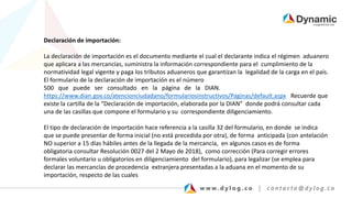 Declaración de importación:
La declaración de importación es el documento mediante el cual el declarante indica el régimen aduanero
que aplicara a las mercancías, suministra la información correspondiente para el cumplimiento de la
normatividad legal vigente y paga los tributos aduaneros que garantizan la legalidad de la carga en el país.
El formulario de la declaración de importación es el número
500 que puede ser consultado en la página de la DIAN.
https://www.dian.gov.co/atencionciudadano/formulariosinstructivos/Paginas/default.aspx Recuerde que
existe la cartilla de la “Declaración de importación, elaborada por la DIAN” donde podrá consultar cada
una de las casillas que compone el formulario y su correspondiente diligenciamiento.
El tipo de declaración de importación hace referencia a la casilla 32 del formulario, en donde se indica
que se puede presentar de forma inicial (no está precedida por otra), de forma anticipada (con antelación
NO superior a 15 días hábiles antes de la llegada de la mercancía, en algunos casos es de forma
obligatoria consultar Resolución 0027 del 2 Mayo de 2018), como corrección (Para corregir errores
formales voluntario u obligatorios en diligenciamiento del formulario), para legalizar (se emplea para
declarar las mercancías de procedencia extranjera presentadas a la aduana en el momento de su
importación, respecto de las cuales
 