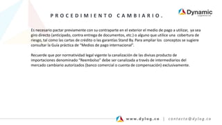 P R O C E D I M I E N T O C A M B I A R I O .
Es necesario pactar previamente con su contraparte en el exterior el medio de pago a utilizar, ya sea
giro directo (anticipado, contra entrega de documentos, etc.) o alguno que utilice una cobertura de
riesgo, tal como las cartas de crédito o las garantías Stand By. Para ampliar los conceptos se sugiere
consultar la Guía práctica de “Medios de pago internacional”.
Recuerde que por normatividad legal vigente la canalización de las divisas producto de
importaciones denominado “Reembolso” debe ser canalizada a través de intermediarios del
mercado cambiario autorizados (banco comercial o cuenta de compensación) exclusivamente.
 