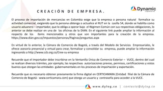 C R E A C I Ó N D E E M P R E S A .
El proceso de importación de mercancías en Colombia exige que la empresa o persona natural formalice su
actividad comercial, exigiendo que la persona obtenga o actualice el RUT en la casilla 54, donde se habilita como
usuario aduanero – importador, que lo obliga a operar bajo el Régimen Común con sus respectivas obligaciones, lo
anterior se debe realizar en una de las oficinas de la DIAN. En el siguiente link puede ampliar la información al
respecto de los ítems mencionados y otros que son importantes para la creación de la empresa.
https://www.dian.gov.co/impuestos/personas/Paginas/preguntas.aspx
En virtud de lo anterior, la Cámara de Comercio de Bogotá, a través del Modelo de Servicios Empresariales, le
ofrece asesoría presencial y virtual para crear, formalizar y consolidar su empresa, puede ampliar la información
ingresando a http://www.ccb.org.co/Cree-su-empresa
Recuerde que el importador debe inscribirse en la Ventanilla Única de Comercio Exterior – VUCE, dentro del cual
se realizan diversos trámites, por ejemplo, las respectivas autorizaciones previas, permisos, certificaciones y vistos
buenos que otorgan las entidades gubernamentales en los procesos de importación y exportación.
Recuerde que es necesario obtener previamente la firma digital en CERTICAMARA (Entidad filial de la Cámara de
Comercio de Bogotá - www.certicamara.com) que otorga un usuario y contraseña para acceder a la VUCE.
 