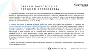 D E T E R M I N A C I O N D E L A
P O S I C I O N A R A N C E L A R I A .
La clasificación arancelaria es un sistema de clasificación de mercancías (Sistema Armonizado creado por la Organización
Mundial de Aduanas) cuyos primeros seis dígitos se denominan subpartida arancelaria e identifica un producto en
cualquier país del mundo, cada país realiza una des agregación en su Arancel de Aduanas, que agrega otros dígitos para
efectos estadísticos y de control que generalmente son cuatro dígitos adicionales formando la posición Arancelaria
(Ejemplo de posición arancelaria. 15.01.10.00.00).
La consulta de arancel de aduanas se puede realizar por medio de la página de la DIAN en el siguiente link
https://muisca.dian.gov.co/WebArancel/DefMenuConsultas.faces , teniendo presente que al ingresar puede realizar la
consulta por código de nomenclatura, por índice alfabético o por texto y que dentro de este mismo link se encuentran
las reglas generales de clasificación, las cuales permiten sustentar una decisión de clasificación basado en una
metodología. Se debe mencionar que en Colombia existe la Resolución de Clasificación Arancelaria, que es el acto
mediante el cual la Unidad Administrativa Especial DIAN realiza la clasificación arancelaria en aplicación a sus
características físicas, químicas y técnicas (Decreto 1165 de 2019, Art. 303) de manera anticipada, de oficio o a solicitud
de cualquier interesado, el costo de dicho trámite se encuentra entre medio y un salario mínimo mensual
legal vigente.
El realizar una adecuada clasificación arancelaria permite identificar los principales requerimientos para importación,
incluyendo aspectos como:
 