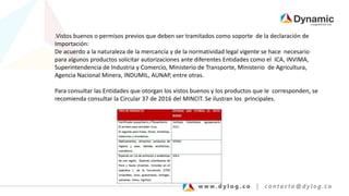 .Vistos buenos o permisos previos que deben ser tramitados como soporte de la declaración de
Importación:
De acuerdo a la naturaleza de la mercancía y de la normatividad legal vigente se hace necesario
para algunos productos solicitar autorizaciones ante diferentes Entidades como el ICA, INVIMA,
Superintendencia de Industria y Comercio, Ministerio de Transporte, Ministerio de Agricultura,
Agencia Nacional Minera, INDUMIL, AUNAP, entre otras.
Para consultar las Entidades que otorgan los vistos buenos y los productos que le corresponden, se
recomienda consultar la Circular 37 de 2016 del MINCIT. Se ilustran los principales.
 