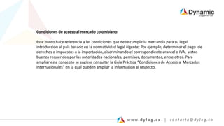 Condiciones de acceso al mercado colombiano:
Este punto hace referencia a las condiciones que debe cumplir la mercancía para su legal
introducción al país basado en la normatividad legal vigente; Por ejemplo, determinar el pago de
derechos e impuestos a la importación, discriminando el correspondiente arancel e IVA, vistos
buenos requeridos por las autoridades nacionales, permisos, documentos, entre otros. Para
ampliar este concepto se sugiere consultar la Guía Práctica “Condiciones de Acceso a Mercados
Internacionales” en la cual pueden ampliar la información al respecto.
 