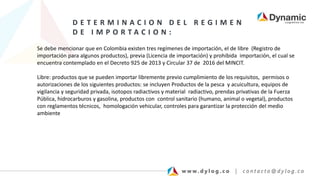 D E T E R M I N A C I O N D E L R E G I M E N
D E I M P O R T A C I O N :
Se debe mencionar que en Colombia existen tres regímenes de importación, el de libre (Registro de
importación para algunos productos), previa (Licencia de importación) y prohibida importación, el cual se
encuentra contemplado en el Decreto 925 de 2013 y Circular 37 de 2016 del MINCIT.
Libre: productos que se pueden importar libremente previo cumplimiento de los requisitos, permisos o
autorizaciones de los siguientes productos: se incluyen Productos de la pesca y acuicultura, equipos de
vigilancia y seguridad privada, isotopos radiactivos y material radiactivo, prendas privativas de la Fuerza
Pública, hidrocarburos y gasolina, productos con control sanitario (humano, animal o vegetal), productos
con reglamentos técnicos, homologación vehicular, controles para garantizar la protección del medio
ambiente
 