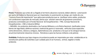 Previa: Productos que antes de su llegada al territorio aduanero nacional, deben obtener autorización
por parte del Gobierno Nacional para ser importados; la autorización se otorga por medio de una
“Licencia Previa de Importación” que aplica para productos que se clasifique como saldos, productos
con condiciones especiales de mercado, bienes que soliciten exención de gravamen arancelario,
productos controlados por el Fondo Nacional de Estupefacientes – FNE, Consejo Nacional de
Estupefacientes – CNE o Industria Militar
– INDUMIL, los productos destinados a las Fuerzas Militares y a la Policía Nacional clasificados como
bienes de seguridad y defensa nacional, material de guerra o reservado, vehículos (caso especiales
como donaciones, clásicos y antiguos, diplomáticos) y los productos a los que se les otorgue licencia
anual (normalmente industrias mineras. Petroleras o para las fuerzas militares o de policía).
Prohibida: Productos que bajo ninguna circunstancia puede ser importados por estar establecido en la
Constitución política de Colombia o por cuidado para el ser humano, animal, vegetal o medio
ambiente.
 