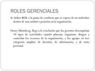 ROLES GERENCIALES Se define  ROL  a la pauta de conducta que se espera de un individuo dentro de una unidad o posición en la organización. Henry Mintzberg, llego a la conclusión que los gerentes desempeñan 10 tipos de actividades cuando planean, organizan, dirigen y controlan los recursos de la organización, y los agrupo en tres categorías amplias: de decisión, de información, y de trato personal. 