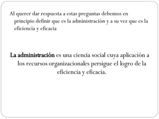 Al querer dar respuesta a estas preguntas debemos en principio definir que es la administración y a su vez que es la eficiencia y eficacia La administración  es una ciencia social cuya aplicación a los recursos organizacionales persigue el logro de la eficiencia y eficacia. 