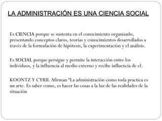 Es  CIENCIA  porque se sustenta en el conocimiento organizado, presentando conceptos claros, teorías y conocimientos desarrollados a través de la formulación de hipótesis, la experimentación y el análisis. Es  SOCIAL  porque persigue y permite la interacción entre los individuos, y la influencia al medio externo y recibe influencia de el. KOONTZ Y CYRIL Afirman “La administración como toda practica es un arte. Es saber como, es hacer las cosas a la luz de las realidades de la situación LA ADMINISTRACIÓN ES UNA CIENCIA SOCIAL 