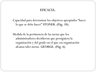Capacidad para determinar los objetivos apropiados “hacer lo que se debe hacer”  STONER. (Pág. 10 ). Medida de la pertinencia de las metas que los administradores decidieron que persiguiera la organización y del grado en el que esa organización alcanza tales metas.  GEORGE. (Pág. 6) EFICACIA . 