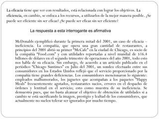 McDonalds ejemplificó durante la primera mitad del 2001, un caso de eficacia –ineficiencia. La compañía, que opera una gran cantidad de restaurantes, a principios del 2001 abrió su primer “McCafe” en la ciudad de Chicago, es socio de la compañía “Food.com” y con utilidades reportadas a nivel mundial de $16.4 billones de dólares en el segundo trimestre de operaciones del año 2001, todo esto nos habla de su eficacia. Sin embargo, de acuerdo a un artículo publicado en el periódico “Chicago Suntimes” en Julio del 2001, un sondeo efectuado entre sus consumidores en los Estados Unidos reflejó que el servicio proporcionado por la compañía tiene grandes deficiencias. Los consumidores mencionaron lo siguiente: empleados malhumorados, los juguetes que acompañan a los paquetes “Happy Meals” frecuentemente agotados, restaurantes sucios, errores en el despacho de órdenes y lentitud en el servicio; esto como muestra de su ineficiencia. Se demuestra pues, que no basta alcanzar el objetivo de obtención de utilidades si a cambio se está sacrificando la imagen, prestigio y lealtad de los consumidores, que actualmente no suelen tolerar ser ignorados por mucho tiempo. La eficacia  tiene que ver con resultados, está relacionada con lograr los objetivos.  La eficiencia,  en cambio, se enfoca a los recursos, a utilizarlos de la mejor manera posible. ¿Se puede ser eficiente sin ser eficaz? ¿Se puede ser eficaz sin ser eficiente?  La respuesta a esta interrogante es afirmativa  