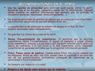 RECOMENDACIONES EN EL PERFIL
RECOMENDACIONES EN EL PERFIL
 Usa los ajustes de privacidad para controlar quién puede visitar tu perfil.
Recuerda que si no los usas, cualquiera puede ver tu información. Siempre
debes intentar no publicar información que permita que un extraño te
encuentre (horarios, vacaciones, dirección personal, …)
 No aceptes peticiones de amistad de alguien que no conozcas y verifica todos
tus contactos: asegúrate de que son quienes dicen ser.
 La popularidad no se valora por el número de amigos en la Red. Es fácil
aceptar amistades indiscriminadamente.
 No guardes tus claves de acceso en tu móvil.
 Revisa frecuentemente los comentarios: Si permites que te escriban
comentarios, léelos frecuentemente. Si alguno es insolente y vulgar, elimina
dicho comentario, bloquea a la persona y por supuesto informa sobre esto a un
adulto de confianza, a la red social y, lo mas importante, evita responder
comentarios de personas extrañas que te pregunten información personal.
 Fotos: Piensa antes de publicar. Cuando subas fotos, ten mucho cuidado con
las imágenes. Antes de subir una foto, piensa cómo te sentirías si es vista por
uno de tus padres/abuelos, profesores, consejero de admisiones de la
universidad o futuro empleador.
 Se honesto con respecto a tu edad
 Respeta a los demás como quieres que te respeten
 