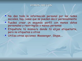 OTROS TRUCOS
OTROS TRUCOS
 No des toda la información personal por las redes
sociales, hay cosas que se pueden decir personalmente
 Puedes crear un segundo perfil con menos datos
personales y restringido a menos personas
 Etiquétate tú mismo/a donde tú elijas etiquetarte,
pero no etiquetes a otros
 Utiliza otras opciones: Messenger, Skype,…
 