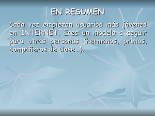 EN RESUMEN
EN RESUMEN
Cada vez empiezan usuarios más jóvenes
Cada vez empiezan usuarios más jóvenes
en INTERNET. Eres un modelo a seguir
en INTERNET. Eres un modelo a seguir
para otras personas (hermanos, primos,
para otras personas (hermanos, primos,
compañeros de clase…).
compañeros de clase…).
 