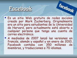 Facebook
Facebook
 Es un sitio Web gratuito de redes sociales
creado por Mark Zuckerberg. Originalmente
era un sitio para estudiantes de la Universidad
de Harvard, pero actualmente está abierto a
cualquier persona que tenga una cuenta de
correo electrónico.
 A mediados de 2007 lanzó las versiones en
francés, alemán y español y en enero de 2010,
Facebook contaba con 350 millones de
miembros, y traducciones a 70 idiomas.
 