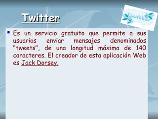 Twitter
Twitter
 Es un servicio gratuito que permite a sus
usuarios enviar mensajes denominados
"tweets", de una longitud máxima de 140
caracteres. El creador de esta aplicación Web
es Jack Dorsey.
 