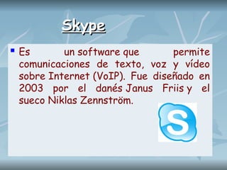 Skype
Skype
 Es un software que permite
comunicaciones de texto, voz y vídeo
sobre Internet (VoIP). Fue diseñado en
2003 por el danés Janus Friis y el
sueco Niklas Zennström.
 