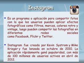 Instagram
Instagram
 Es un programa o aplicación para compartir fotos
con la que los usuarios pueden aplicar efectos
fotográficos como filtros, marcos, colores retro y
vintage, luego pueden compartir las fotografías en
diferentes redes sociales
como Facebook, Flickr y Twitter.
 Instagram fue creada por Kevin Systrom y Mike
Krieger y fue lanzada en octubre de 2010. La
aplicación rápidamente ganó popularidad, con más
de 100 millones de usuarios activos en abril de
2012.
 