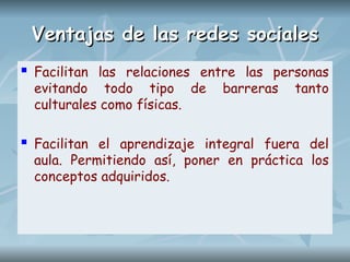 Ventajas de las redes sociales
Ventajas de las redes sociales
 Facilitan las relaciones entre las personas
evitando todo tipo de barreras tanto
culturales como físicas.
 Facilitan el aprendizaje integral fuera del
aula. Permitiendo así, poner en práctica los
conceptos adquiridos.
 