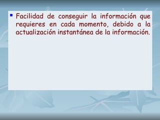  Facilidad de conseguir la información que
requieres en cada momento, debido a la
actualización instantánea de la información.
 