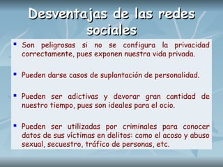 Desventajas de las redes
Desventajas de las redes
sociales
sociales
 Son peligrosas si no se configura la privacidad
correctamente, pues exponen nuestra vida privada.
 Pueden darse casos de suplantación de personalidad.
 Pueden ser adictivas y devorar gran cantidad de
nuestro tiempo, pues son ideales para el ocio.
 Pueden ser utilizadas por criminales para conocer
datos de sus víctimas en delitos: como el acoso y abuso
sexual, secuestro, tráfico de personas, etc.
 