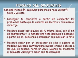 FORMAS DEL GROOMING
FORMAS DEL GROOMING
Con una invitación, cualquier persona se hace un perfil
falso y ya está.
 Conseguir tu confianza a partir de compartir los
problemas hasta que le cuentes un secreto y comienza el
chantaje
 Hacerse pasar por alguien de tu misma edad, con el fin
de enamorarte y le mandas una foto desnuda o desnudo,
a partir de ahí comienza a amenazar con publicar la foto
 Hacerse pasar por un productor de cine o agente de
modelos que pasa castings para buscar chicas o chicos a
los que, se supone, harán un book. Cuando se presentan
al supuesto casting te piden que te desnudes
 