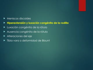  Meniscos discoides
 Hiperextensión y luxación congénita de la rodilla
 Luxación congénita de la rótula
 Ausencia congénita de la rótula
 Alteraciones del eje
 Tibia vara o deformidad de Blount
 