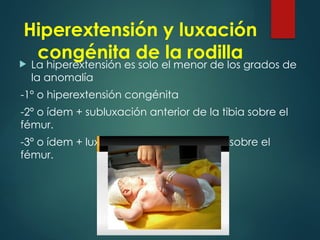 Hiperextensión y luxación
congénita de la rodilla
 La hiperextensión es solo el menor de los grados de
la anomalía
-1º o hiperextensión congénita
-2º o ídem + subluxación anterior de la tibia sobre el
fémur.
-3º o ídem + luxación anterior de la tibia sobre el
fémur.
 