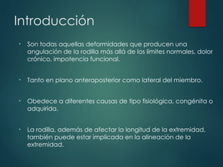 Introducción
• Son todas aquellas deformidades que producen una
angulación de la rodilla más allá de los límites normales, dolor
crónico, impotencia funcional.
• Tanto en plano anteroposterior como lateral del miembro.
• Obedece a diferentes causas de tipo fisiológica, congénita o
adquirida.
• La rodilla, además de afectar la longitud de la extremidad,
también puede estar implicada en la alineación de la
extremidad.
 