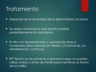 Tratamiento
 Depende de la severidad de la deformidad y la edad.
 Se debe comenzar lo mas pronto posible,
preferiblemente al nacimiento
 En RN con hiperextensión y subluxación leve a
moderada yesos seriados en flexión c/2 semanas, (vs
rehabilitación continua)
 90° flexión en las primeras 6 semanas luego se pueden
utilizar ortesis o arnés de Pavlik para mantener la flexión
de la rodilla
 