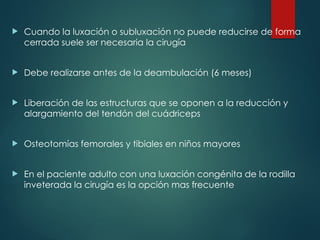  Cuando la luxación o subluxación no puede reducirse de forma
cerrada suele ser necesaria la cirugía
 Debe realizarse antes de la deambulación (6 meses)
 Liberación de las estructuras que se oponen a la reducción y
alargamiento del tendón del cuádriceps
 Osteotomías femorales y tibiales en niños mayores
 En el paciente adulto con una luxación congénita de la rodilla
inveterada la cirugía es la opción mas frecuente
 