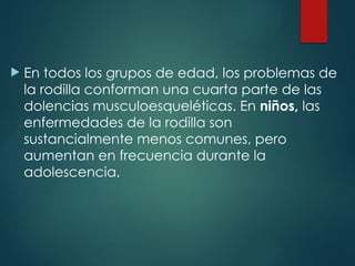  En todos los grupos de edad, los problemas de
la rodilla conforman una cuarta parte de las
dolencias musculoesqueléticas. En niños, las
enfermedades de la rodilla son
sustancialmente menos comunes, pero
aumentan en frecuencia durante la
adolescencia.
 