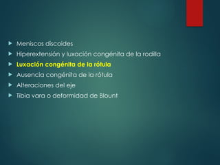  Meniscos discoides
 Hiperextensión y luxación congénita de la rodilla
 Luxación congénita de la rótula
 Ausencia congénita de la rótula
 Alteraciones del eje
 Tibia vara o deformidad de Blount
 
