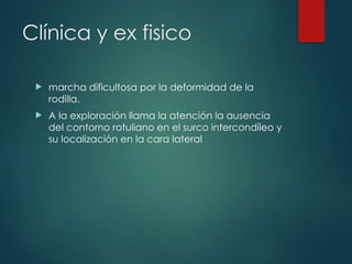 Clínica y ex fisico
 marcha dificultosa por la deformidad de la
rodilla.
 A la exploración llama la atención la ausencia
del contorno rotuliano en el surco intercondíleo y
su localización en la cara lateral
 