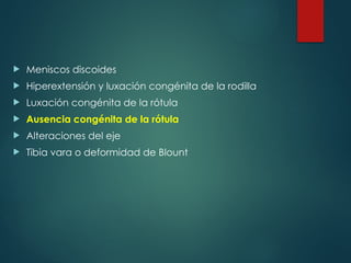 Meniscos discoides
 Hiperextensión y luxación congénita de la rodilla
 Luxación congénita de la rótula
 Ausencia congénita de la rótula
 Alteraciones del eje
 Tibia vara o deformidad de Blount
 