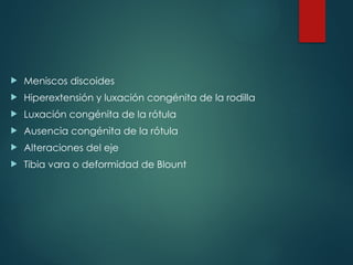  Meniscos discoides
 Hiperextensión y luxación congénita de la rodilla
 Luxación congénita de la rótula
 Ausencia congénita de la rótula
 Alteraciones del eje
 Tibia vara o deformidad de Blount
 