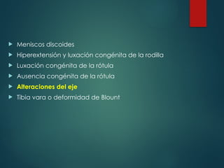 Meniscos discoides
 Hiperextensión y luxación congénita de la rodilla
 Luxación congénita de la rótula
 Ausencia congénita de la rótula
 Alteraciones del eje
 Tibia vara o deformidad de Blount
 