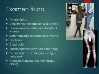 Examen físico
 Fatiga rápida.
 Dolor frente a la tracción o la presión.
 Hiperextensión del ligamento lateral
interno.
 Sintomatología en el menisco interno.
 Hinchazón.
 Crepitación.
 Posible combinación con coxa vara.
 Escoliosis (en caso de genus valgus
unilateral).
 Afecciones de los pies (pie valgo y
plano)
 