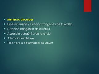  Meniscos discoides
 Hiperextensión y luxación congénita de la rodilla
 Luxación congénita de la rótula
 Ausencia congénita de la rótula
 Alteraciones del eje
 Tibia vara o deformidad de Blount
 