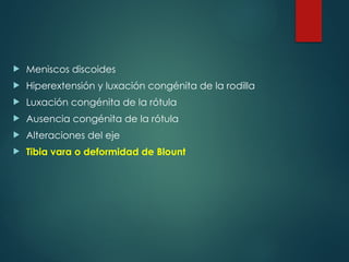  Meniscos discoides
 Hiperextensión y luxación congénita de la rodilla
 Luxación congénita de la rótula
 Ausencia congénita de la rótula
 Alteraciones del eje
 Tibia vara o deformidad de Blount
 