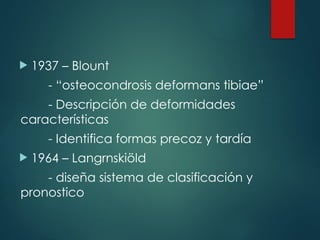  1937 – Blount
- “osteocondrosis deformans tibiae”
- Descripción de deformidades
características
- Identifica formas precoz y tardía
 1964 – Langrnskiöld
- diseña sistema de clasificación y
pronostico
 