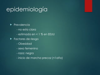 epidemiología
 Prevalencia
- no esta clara
- estimada en < 1 % en EEUU
 Factores de riesgo
- Obesidad
- sexo femenino
- raza: negra
- inicio de marcha precoz (<1año)
 