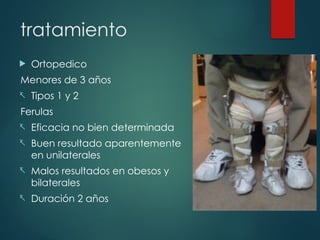 tratamiento
 Ortopedico
Menores de 3 años
- Tipos 1 y 2
Ferulas
- Eficacia no bien determinada
- Buen resultado aparentemente
en unilaterales
- Malos resultados en obesos y
bilaterales
- Duración 2 años
 