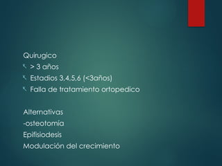 Quirugico
- > 3 años
- Estadios 3,4,5,6 (<3años)
- Falla de tratamiento ortopedico
Alternativas
-osteotomía
Epifisiodesis
Modulación del crecimiento
 