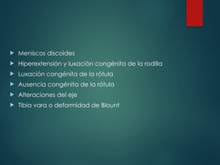  Meniscos discoides
 Hiperextensión y luxación congénita de la rodilla
 Luxación congénita de la rótula
 Ausencia congénita de la rótula
 Alteraciones del eje
 Tibia vara o deformidad de Blount
 