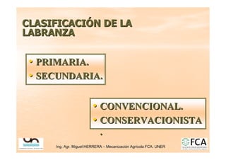 Ing. Agr. Miguel HERRERA
Ing. Agr. Miguel HERRERA –
– Mecanizaci
Mecanizació
ón Agr
n Agrí
ícola FCA. UNER
cola FCA. UNER
CLASIFICACI
CLASIFICACIÓ
ÓN DE LA
N DE LA
LABRANZA
LABRANZA
•
• PRIMARIA.
PRIMARIA.
•
• SECUNDARIA.
SECUNDARIA.
•
• CONVENCIONAL.
CONVENCIONAL.
•
• CONSERVACIONISTA
CONSERVACIONISTA
.
.
 