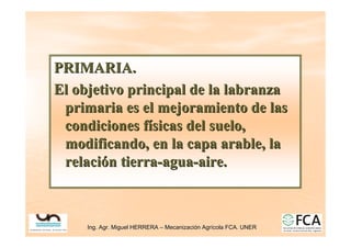 Ing. Agr. Miguel HERRERA
Ing. Agr. Miguel HERRERA –
– Mecanizaci
Mecanizació
ón Agr
n Agrí
ícola FCA. UNER
cola FCA. UNER
PRIMARIA.
PRIMARIA.
El objetivo principal de la labranza
El objetivo principal de la labranza
primaria es el mejoramiento de las
primaria es el mejoramiento de las
condiciones f
condiciones fí
ísicas del suelo,
sicas del suelo,
modificando, en la capa arable, la
modificando, en la capa arable, la
relaci
relació
ón tierra
n tierra-
-agua
agua-
-aire.
aire.
 