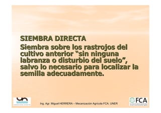 Ing. Agr. Miguel HERRERA
Ing. Agr. Miguel HERRERA –
– Mecanizaci
Mecanizació
ón Agr
n Agrí
ícola FCA. UNER
cola FCA. UNER
SIEMBRA DIRECTA
SIEMBRA DIRECTA
Siembra sobre los rastrojos del
Siembra sobre los rastrojos del
cultivo anterior
cultivo anterior “
“sin ninguna
sin ninguna
labranza o disturbio del suelo
labranza o disturbio del suelo”
”,
,
salvo lo necesario para localizar la
salvo lo necesario para localizar la
semilla adecuadamente.
semilla adecuadamente.
 