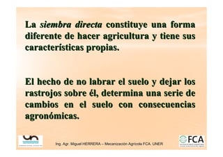 Ing. Agr. Miguel HERRERA
Ing. Agr. Miguel HERRERA –
– Mecanizaci
Mecanizació
ón Agr
n Agrí
ícola FCA. UNER
cola FCA. UNER
La
La siembra directa
siembra directa constituye una forma
constituye una forma
diferente de hacer agricultura y tiene sus
diferente de hacer agricultura y tiene sus
caracter
caracterí
ísticas propias.
sticas propias.
El hecho de no labrar el suelo y dejar los
El hecho de no labrar el suelo y dejar los
rastrojos sobre
rastrojos sobre é
él, determina una serie de
l, determina una serie de
cambios en el suelo con
cambios en el suelo con consecuencias
consecuencias
agron
agronó
ómicas.
micas.
 